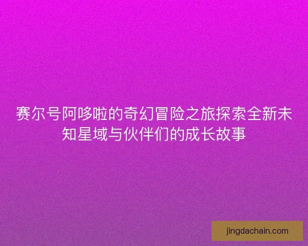 赛尔号阿哆啦的奇幻冒险之旅探索全新未知星域与伙伴们的成长故事