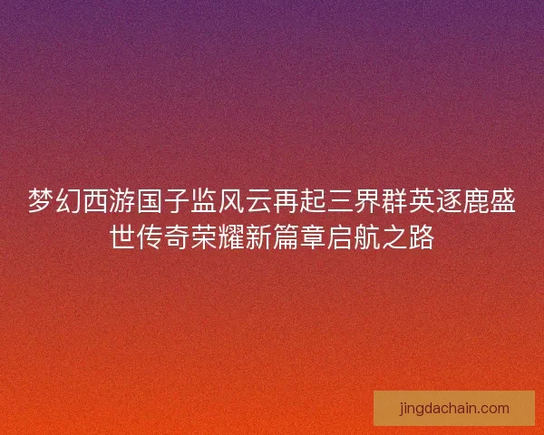 梦幻西游国子监风云再起三界群英逐鹿盛世传奇荣耀新篇章启航之路