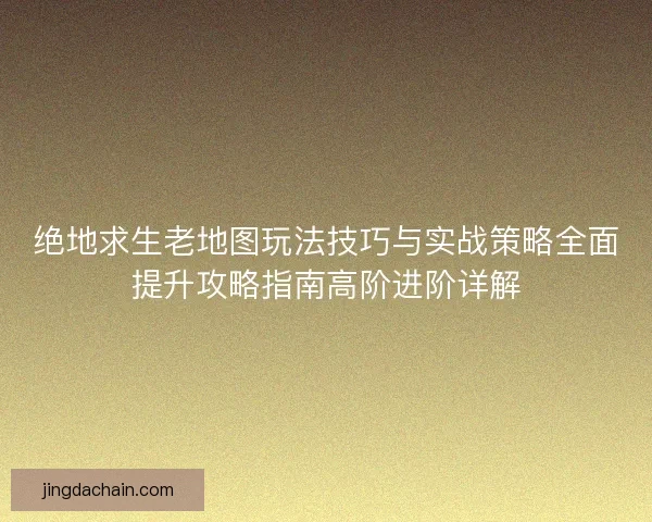 绝地求生老地图玩法技巧与实战策略全面提升攻略指南高阶进阶详解