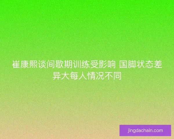 崔康熙谈间歇期训练受影响 国脚状态差异大每人情况不同