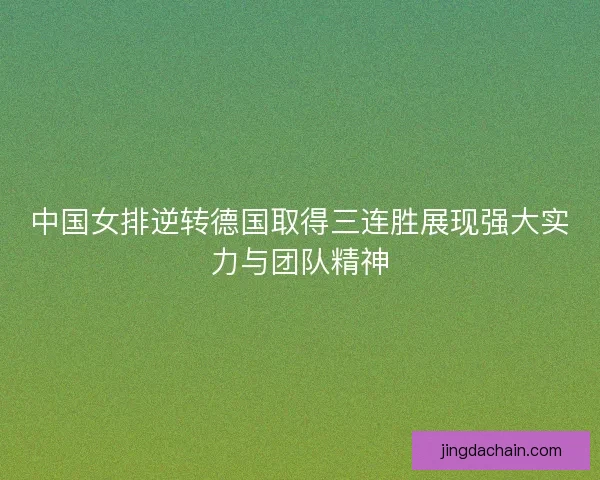 中国女排逆转德国取得三连胜展现强大实力与团队精神