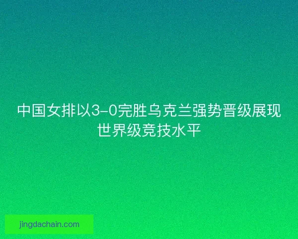 中国女排以3-0完胜乌克兰强势晋级展现世界级竞技水平