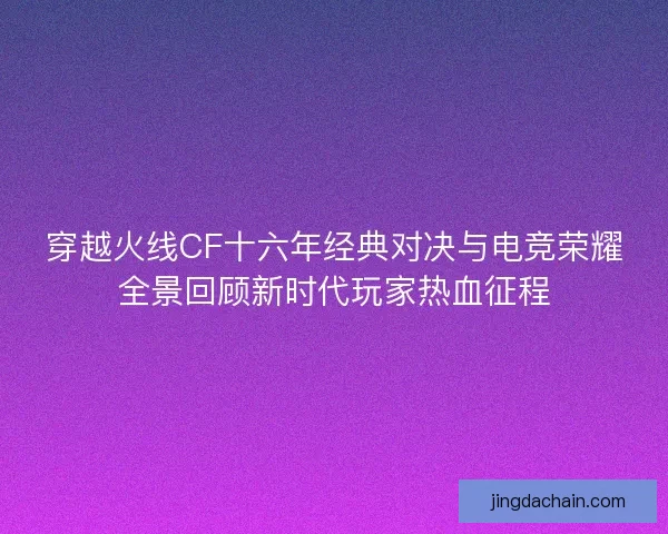 穿越火线CF十六年经典对决与电竞荣耀全景回顾新时代玩家热血征程