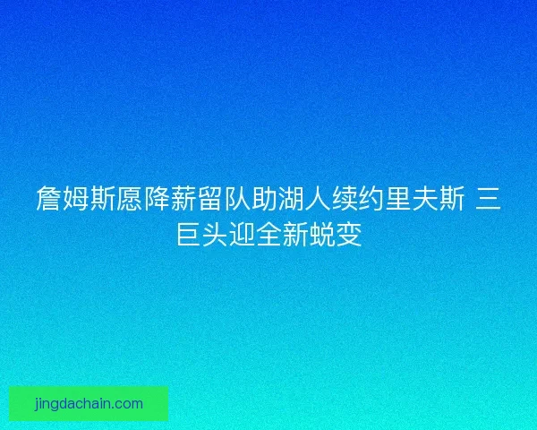 詹姆斯愿降薪留队助湖人续约里夫斯 三巨头迎全新蜕变