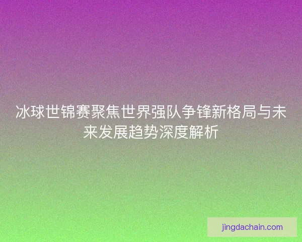 冰球世锦赛聚焦世界强队争锋新格局与未来发展趋势深度解析