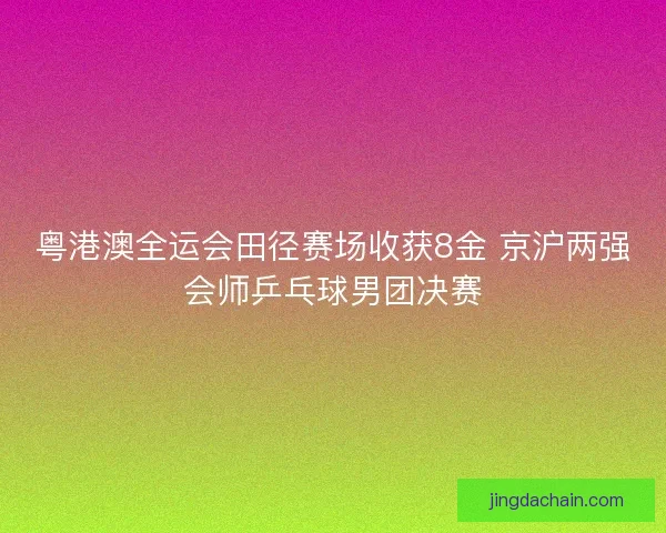 粤港澳全运会田径赛场收获8金 京沪两强会师乒乓球男团决赛