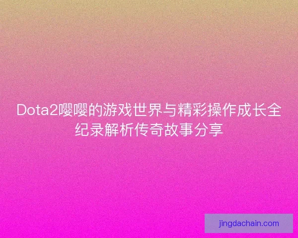 Dota2嘤嘤的游戏世界与精彩操作成长全纪录解析传奇故事分享 Dota2嘤嘤的游戏世界与精彩操作成长全纪录解析传奇故事分享