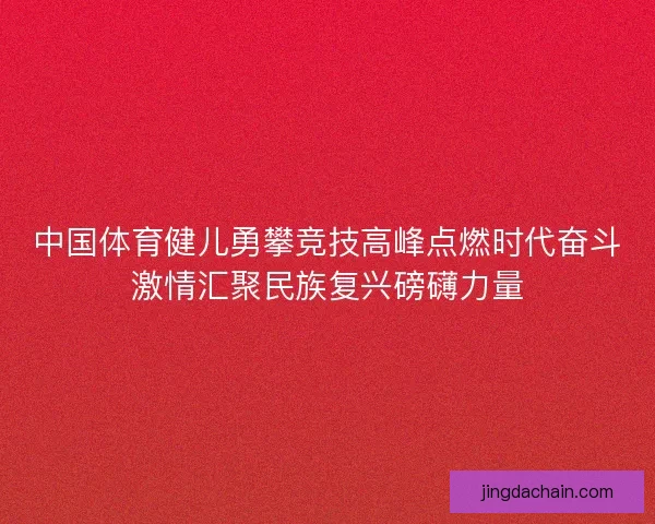 中国体育健儿勇攀竞技高峰点燃时代奋斗激情汇聚民族复兴磅礴力量