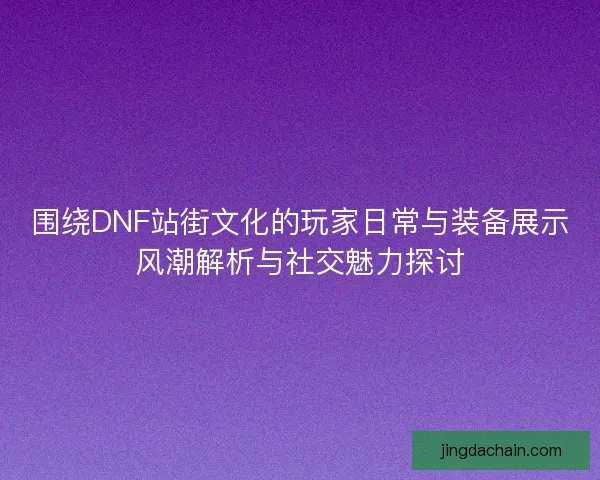 围绕DNF站街文化的玩家日常与装备展示风潮解析与社交魅力探讨