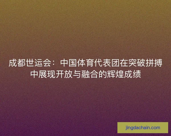 成都世运会：中国体育代表团在突破拼搏中展现开放与融合的辉煌成绩