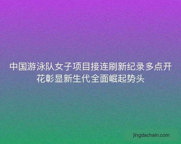 中国游泳队女子项目接连刷新纪录多点开花彰显新生代全面崛起势头