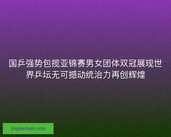 国乒强势包揽亚锦赛男女团体双冠展现世界乒坛无可撼动统治力再创辉煌