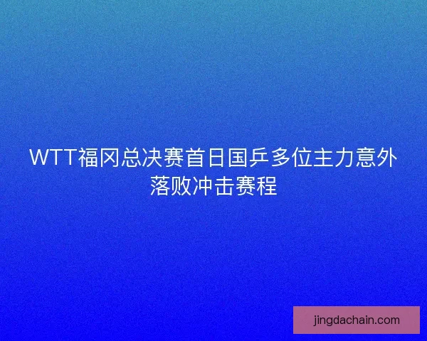 WTT福冈总决赛首日国乒多位主力意外落败冲击赛程