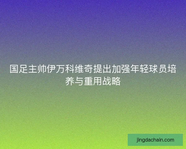 国足主帅伊万科维奇提出加强年轻球员培养与重用战略