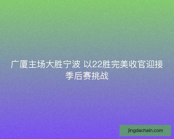 广厦主场大胜宁波 以22胜完美收官迎接季后赛挑战