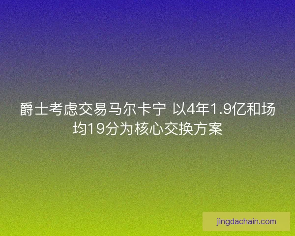 爵士考虑交易马尔卡宁 以4年1.9亿和场均19分为核心交换方案