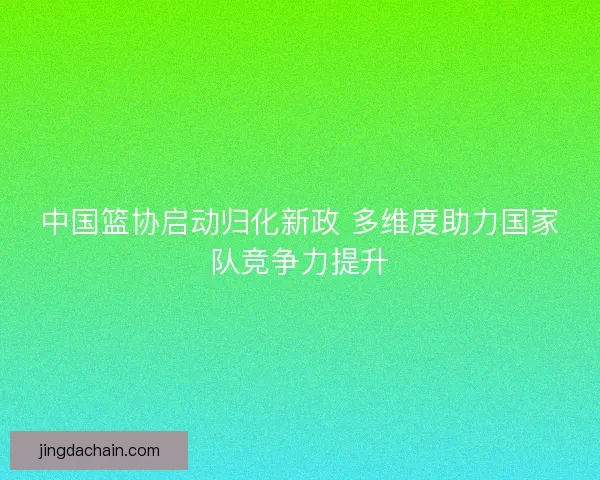 中国篮协启动归化新政 多维度助力国家队竞争力提升