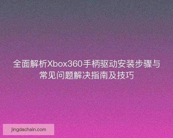 全面解析Xbox360手柄驱动安装步骤与常见问题解决指南及技巧 全面解析Xbox360手柄驱动安装步骤与常见问题解决指南及技巧