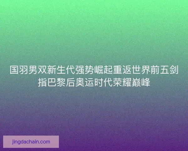 国羽男双新生代强势崛起重返世界前五剑指巴黎后奥运时代荣耀巅峰
