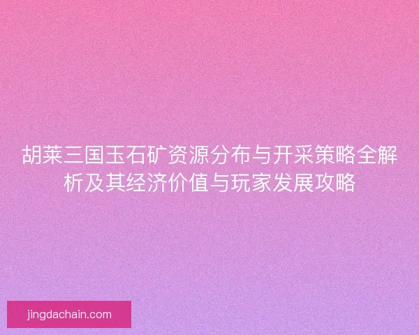 胡莱三国玉石矿资源分布与开采策略全解析及其经济价值与玩家发展攻略