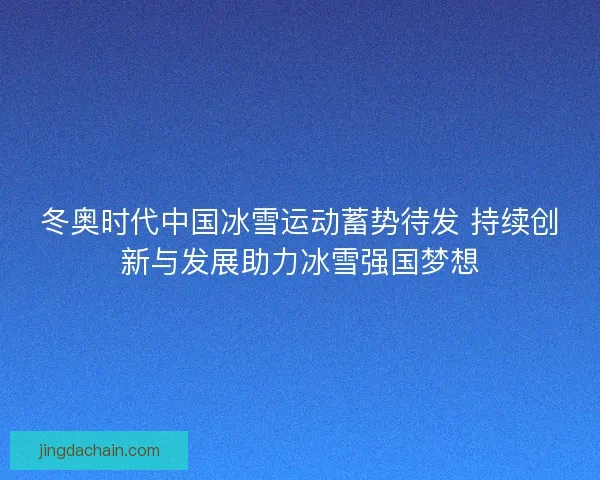冬奥时代中国冰雪运动蓄势待发 持续创新与发展助力冰雪强国梦想 冬奥时代中国冰雪运动蓄势待发 持续创新与发展助力冰雪强国梦想