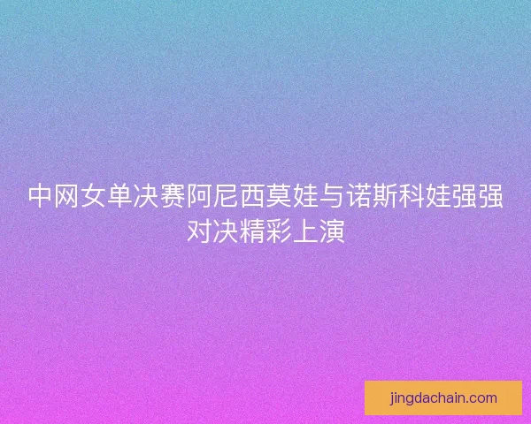 中网女单决赛阿尼西莫娃与诺斯科娃强强对决精彩上演 中网女单决赛阿尼西莫娃与诺斯科娃强强对决精彩上演